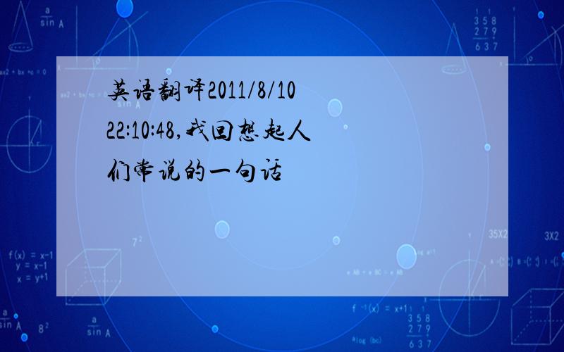 英语翻译2011/8/10 22:10:48,我回想起人们常说的一句话