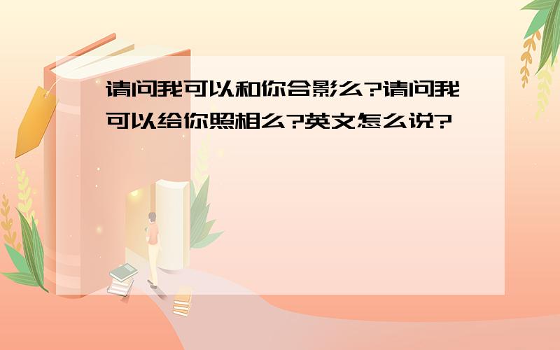 请问我可以和你合影么?请问我可以给你照相么?英文怎么说?