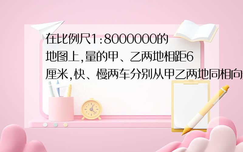 在比例尺1:8000000的地图上,量的甲、乙两地相距6厘米,快、慢两车分别从甲乙两地同相向开出,经过10小时相遇,已知快慢两车的速度比是5：7,快慢两车没小各行多少千米?