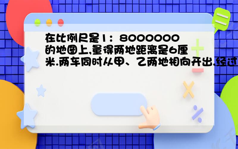 在比例尺是1：8000000的地图上,量得两地距离是6厘米.两车同时从甲、乙两地相向开出.经过几小时相遇?邮政车每小时行55千米,小汽车每小时行65千米.注意邮政车在左边,小汽车在右边开出,中间