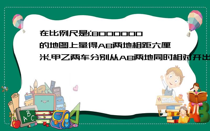 在比例尺是1:8000000的地图上量得AB两地相距六厘米.甲乙两车分别从AB两地同时相对开出,经三小时后两车相遇.已知甲乙两车速度比是5:3,甲乙两车每小时各行多少千米.三分钟内.答对有赏