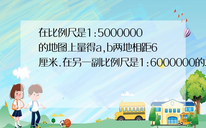 在比例尺是1:5000000的地图上量得a,b两地相距6厘米.在另一副比例尺是1:6000000的地图上,AB两地相距多少厘米?