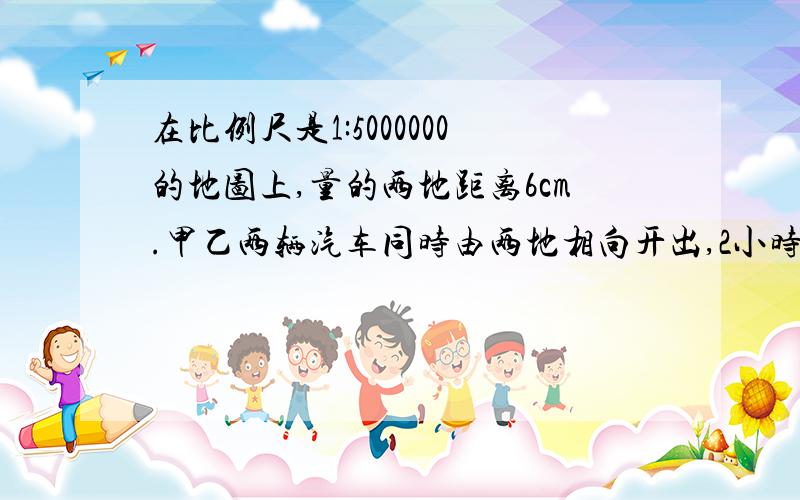 在比例尺是1:5000000的地图上,量的两地距离6cm.甲乙两辆汽车同时由两地相向开出,2小时相遇,已知甲乙的速度比是2:3,甲每小时行驶多少距离?