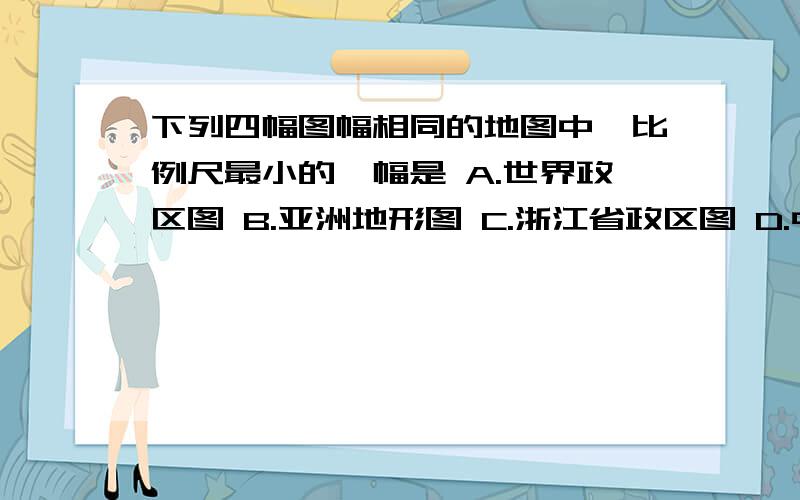 下列四幅图幅相同的地图中,比例尺最小的一幅是 A.世界政区图 B.亚洲地形图 C.浙江省政区图 D.中国地形图