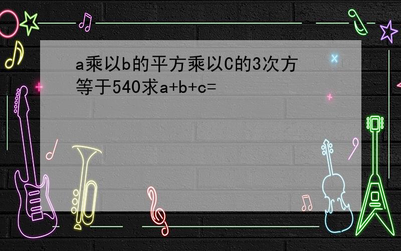 a乘以b的平方乘以C的3次方等于540求a+b+c=