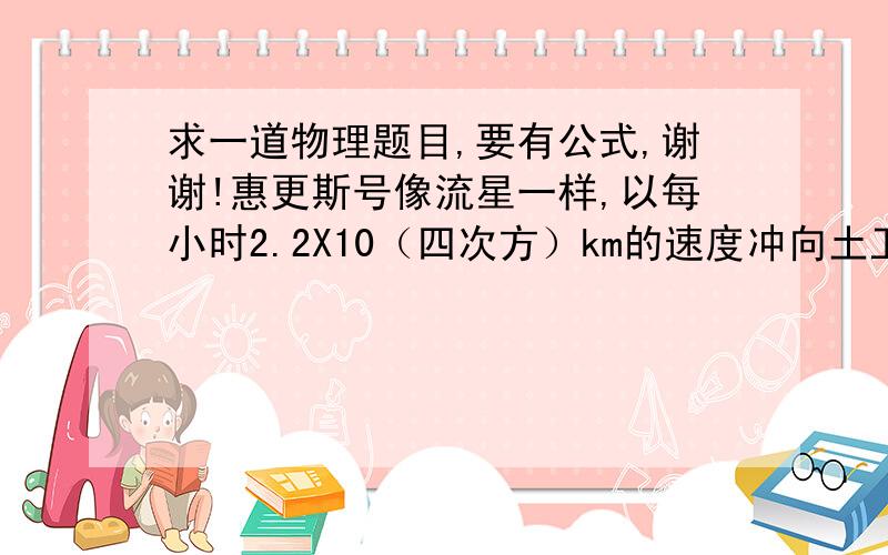 求一道物理题目,要有公式,谢谢!惠更斯号像流星一样,以每小时2.2X10（四次方）km的速度冲向土卫六表面,在整个下降过程中,惠更斯号携带的三个降落伞被分别打开.在距离土卫六表面180km处时,