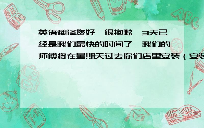 英语翻译您好,很抱歉,3天已经是我们最快的时间了,我们的师傅将在星期天过去你们店里安装（安装机器）另外关于冷柜的温度,最低温度是10度.