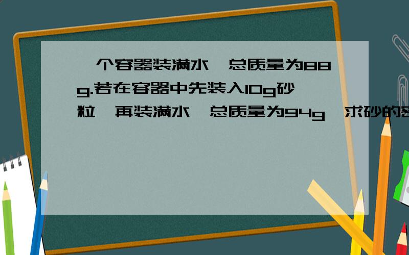 一个容器装满水,总质量为88g.若在容器中先装入10g砂粒,再装满水,总质量为94g,求砂的密度?