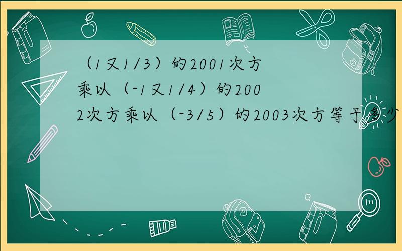 （1又1/3）的2001次方乘以（-1又1/4）的2002次方乘以（-3/5）的2003次方等于多少?