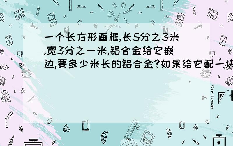 一个长方形画框,长5分之3米,宽3分之一米,铝合金给它嵌边,要多少米长的铝合金?如果给它配一块玻璃,需要多少平方米的玻璃?