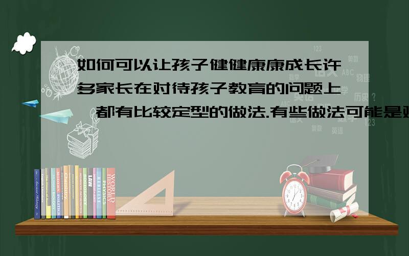 如何可以让孩子健健康康成长许多家长在对待孩子教育的问题上,都有比较定型的做法.有些做法可能是对的,但有些方法肯定是不对的.但是,到底该如何教育孩子,我们还是需要和我们日常所观