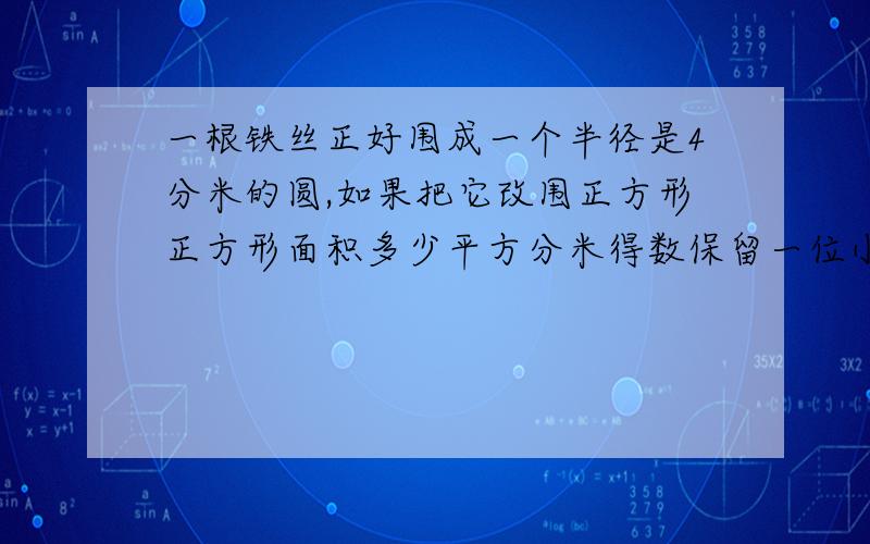 一根铁丝正好围成一个半径是4分米的圆,如果把它改围正方形正方形面积多少平方分米得数保留一位小数