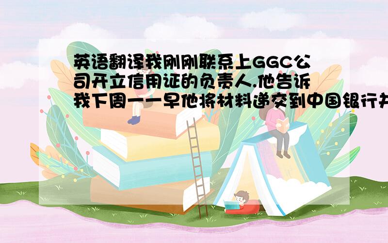 英语翻译我刚刚联系上GGC公司开立信用证的负责人.他告诉我下周一一早他将材料递交到中国银行并要求银行开证,他预计银行收到材料后,3天之内你们会收到信用证.