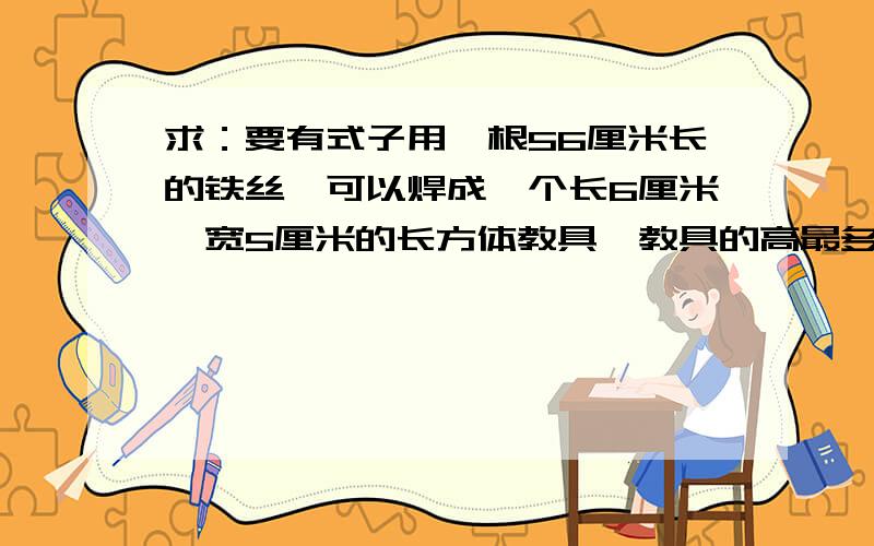 求：要有式子用一根56厘米长的铁丝,可以焊成一个长6厘米,宽5厘米的长方体教具,教具的高最多是多少厘米