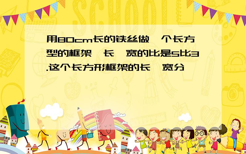 用80cm长的铁丝做一个长方型的框架,长,宽的比是5比3.这个长方形框架的长,宽分