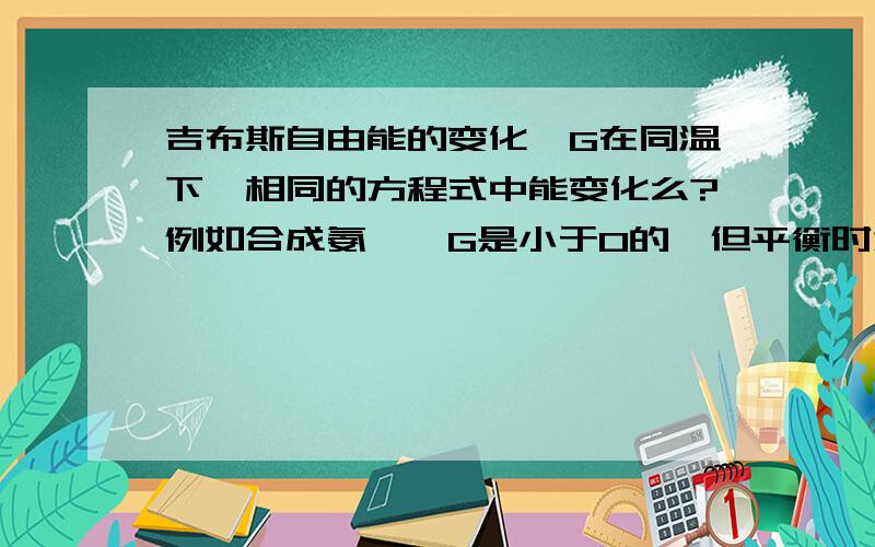 吉布斯自由能的变化△G在同温下,相同的方程式中能变化么?例如合成氨,△G是小于0的,但平衡时为什么又等于0了,焓变和熵变、温度都不变吧△G=△H-T△S合成氨状态都是气体呀