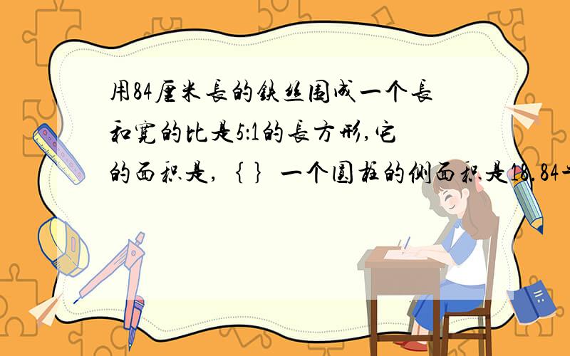 用84厘米长的铁丝围成一个长和宽的比是5：1的长方形,它的面积是,｛ ｝一个圆柱的侧面积是18.84平方分米 底面半径是.3分米，圆柱的高是｛          ｝分米 体积是｛