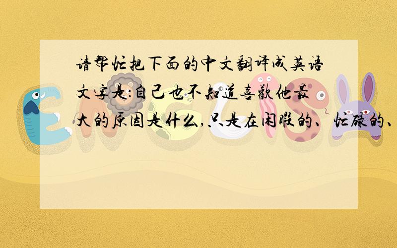 请帮忙把下面的中文翻译成英语文字是：自己也不知道喜欢他最大的原因是什么,只是在闲暇的、忙碌的、害怕的、喜悦的、想哭的、笑着的时间总会下意识想起他,想有他的舞台,他的侧脸,他