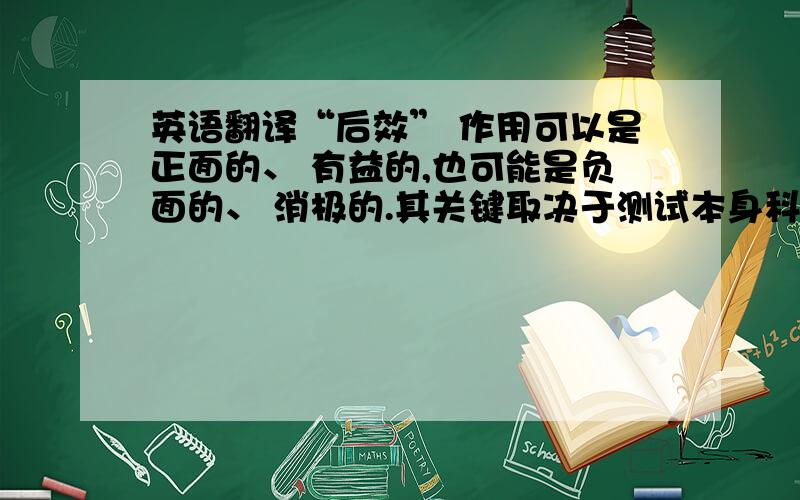 英语翻译“后效” 作用可以是正面的、 有益的,也可能是负面的、 消极的.其关键取决于测试本身科学与否.科学的语言测试对教学现状提供精确客观的描述,为教学提供大量的反馈信息,供教