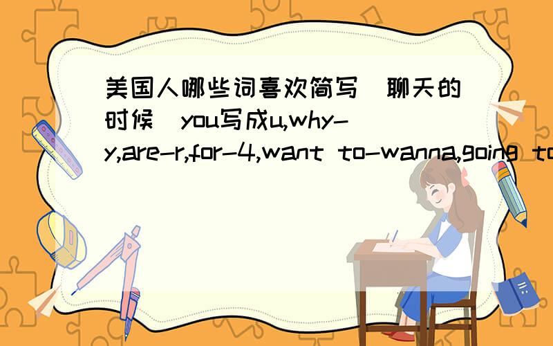 美国人哪些词喜欢简写（聊天的时候）you写成u,why-y,are-r,for-4,want to-wanna,going to-gonna,lot of-lotta,kind of-kinda我还见过一个人把“people”写成ppl还有哪些?和外国人聊过的最好越多越好!