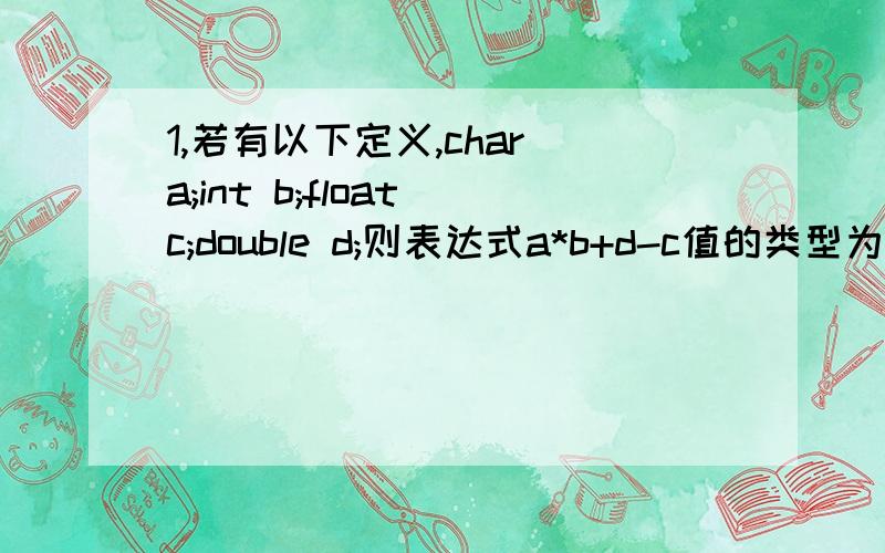 1,若有以下定义,char a;int b;float c;double d;则表达式a*b+d-c值的类型为( )