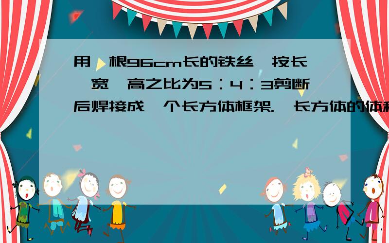 用一根96cm长的铁丝,按长、宽、高之比为5：4：3剪断后焊接成一个长方体框架.  长方体的体积是多少厘米?写明白算式和过程