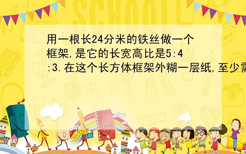 用一根长24分米的铁丝做一个框架,是它的长宽高比是5:4:3.在这个长方体框架外糊一层纸,至少需要多少平方分米的纸，它的体积是多少