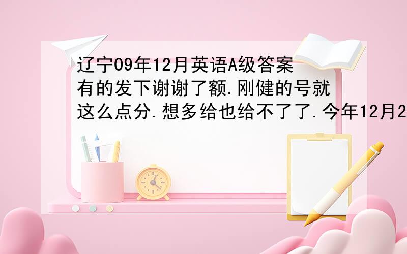 辽宁09年12月英语A级答案有的发下谢谢了额.刚健的号就这么点分.想多给也给不了了.今年12月20号考.