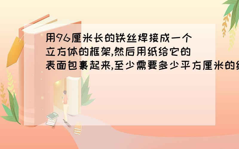 用96厘米长的铁丝焊接成一个立方体的框架,然后用纸给它的表面包裹起来,至少需要多少平方厘米的纸?它的体积是多少?