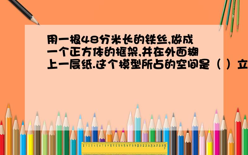 用一根48分米长的铁丝,做成一个正方体的框架,并在外面糊上一层纸.这个模型所占的空间是（ ）立方分米用一根48分米长的铁丝,做成一个正方体的框架,并在外面糊上一层纸.这个模型所占的