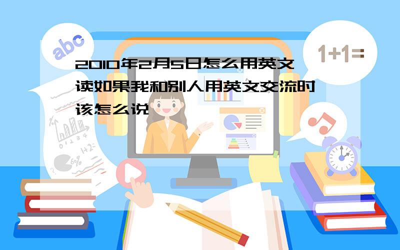 2010年2月5日怎么用英文读如果我和别人用英文交流时,该怎么说