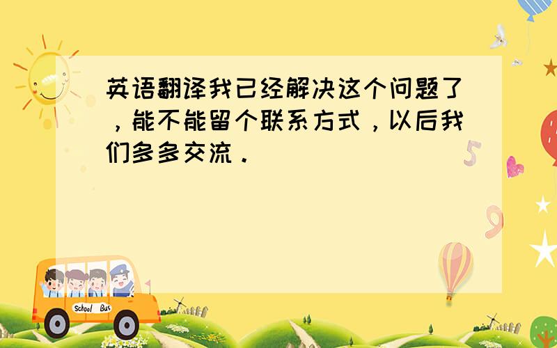 英语翻译我已经解决这个问题了，能不能留个联系方式，以后我们多多交流。