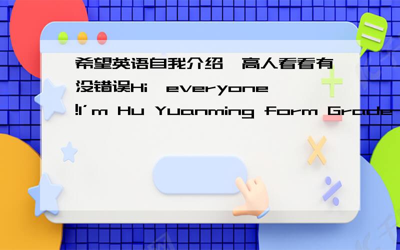 希望英语自我介绍,高人看看有没错误Hi,everyone!I’m Hu Yuanming form Grade 8 Class 8 in Shuren Primary School.Let me introduce myself.I've lots of hobbies.I’m crazy about writing computer programs.I’ve taken part in the 2008 NOIp c