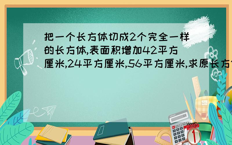 把一个长方体切成2个完全一样的长方体,表面积增加42平方厘米,24平方厘米,56平方厘米,求原长方体的体积