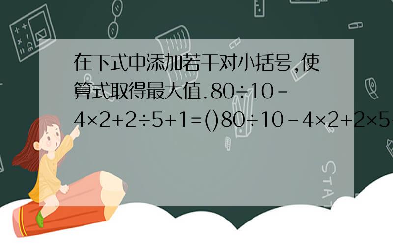 在下式中添加若干对小括号,使算式取得最大值.80÷10-4×2+2÷5+1=()80÷10-4×2+2×5+1=() 打错了