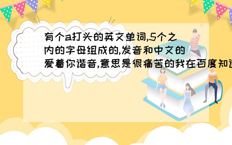 有个a打头的英文单词,5个之内的字母组成的,发音和中文的爱着你谐音,意思是很痛苦的我在百度知道收藏了这个问题,可是现在收藏打不开了,知道上有这个已解决的问题,可就是找不到,有知道