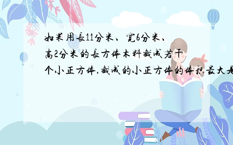 如果用长11分米、宽6分米、高2分米的长方体木料截成若干个小正方体,截成的小正方体的体积最大是多少?