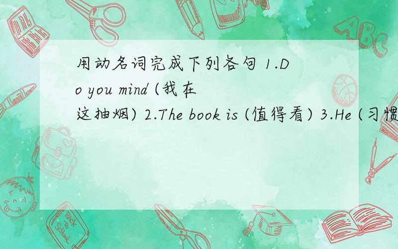 用动名词完成下列各句 1.Do you mind (我在这抽烟) 2.The book is (值得看) 3.He (习惯睡觉)with the light on.4.Your room needs (清洁) .5.(早起)is a good habit.6.They are afraid of (被惩罚)