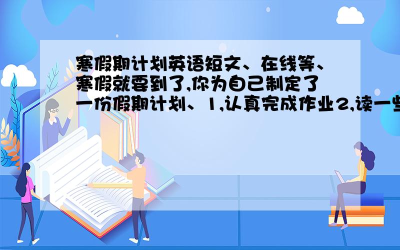 寒假期计划英语短文、在线等、寒假就要到了,你为自己制定了一份假期计划、1,认真完成作业2,读一些有趣的书3,每天锻炼身体4,帮助父母做家务、2年级上学期的水平就好,不要生词,60词左右