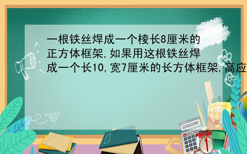 一根铁丝焊成一个棱长8厘米的正方体框架,如果用这根铁丝焊成一个长10,宽7厘米的长方体框架,高应是多少厘米