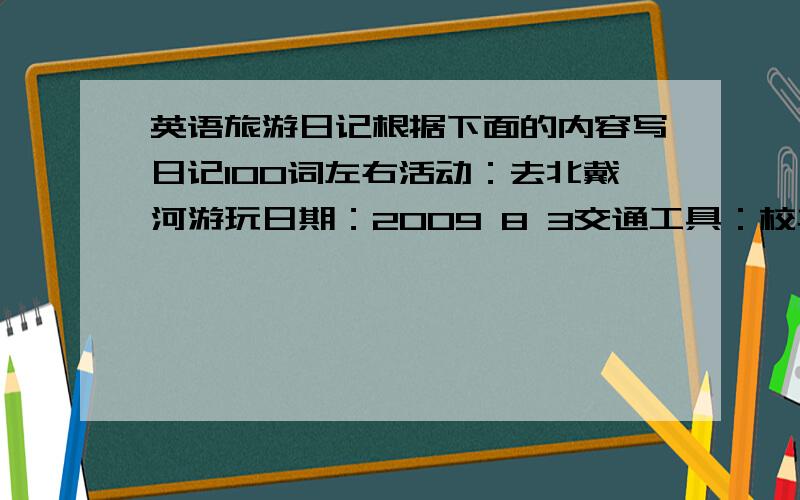 英语旅游日记根据下面的内容写日记100词左右活动：去北戴河游玩日期：2009 8 3交通工具：校车出发时间：上午 6:40到达时间;9:20活动项目：上午游泳,划船,在一家小餐馆午餐.下午沿海滩步行