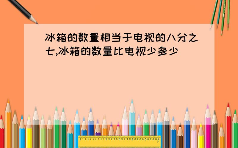 冰箱的数量相当于电视的八分之七,冰箱的数量比电视少多少