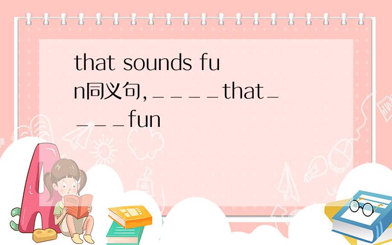 that sounds fun同义句,____that____fun