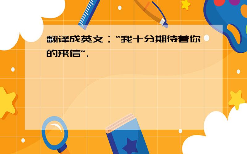 翻译成英文：“我十分期待着你的来信”.