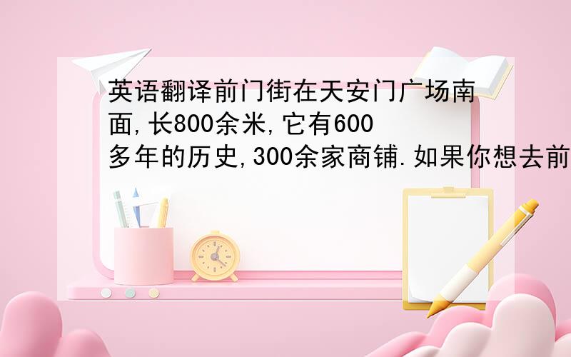 英语翻译前门街在天安门广场南面,长800余米,它有600多年的历史,300余家商铺.如果你想去前门街,你可以乘坐公交17,69,59路或者地铁2号线到达.前门街是非常有特色的,它有茶馆,步行街,当当车（T