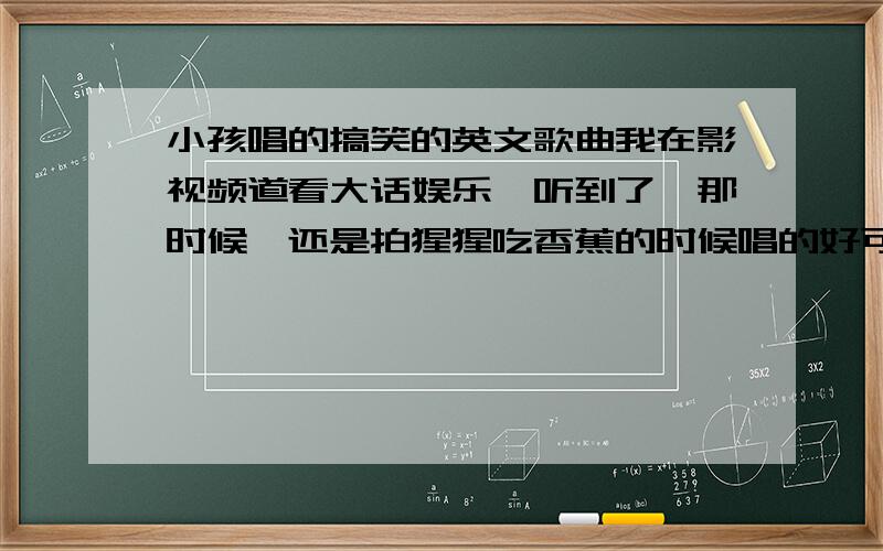 小孩唱的搞笑的英文歌曲我在影视频道看大话娱乐,听到了,那时候,还是拍猩猩吃香蕉的时候唱的好可爱,好搞笑的,我在百度上找了很多,始终没有,请各位朋友帮我找找,我几岁的女孩唱的是女