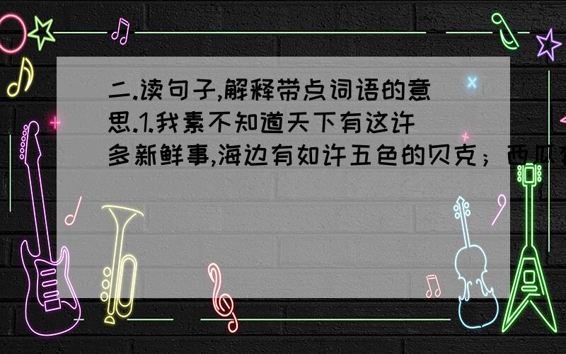 二.读句子,解释带点词语的意思.1.我素不知道天下有这许多新鲜事,海边有如许五色的贝克；西瓜有这样危险的经历,我先前单知道它在水果里出卖罢了.新鲜事：经历：先前：2.他使劲蛮劲向前