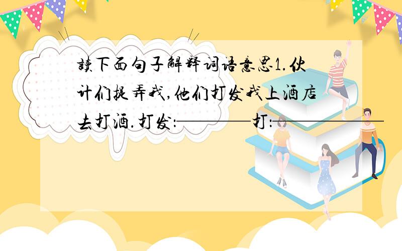 读下面句子解释词语意思1.伙计们捉弄我,他们打发我上酒店去打酒.打发：————打：——————