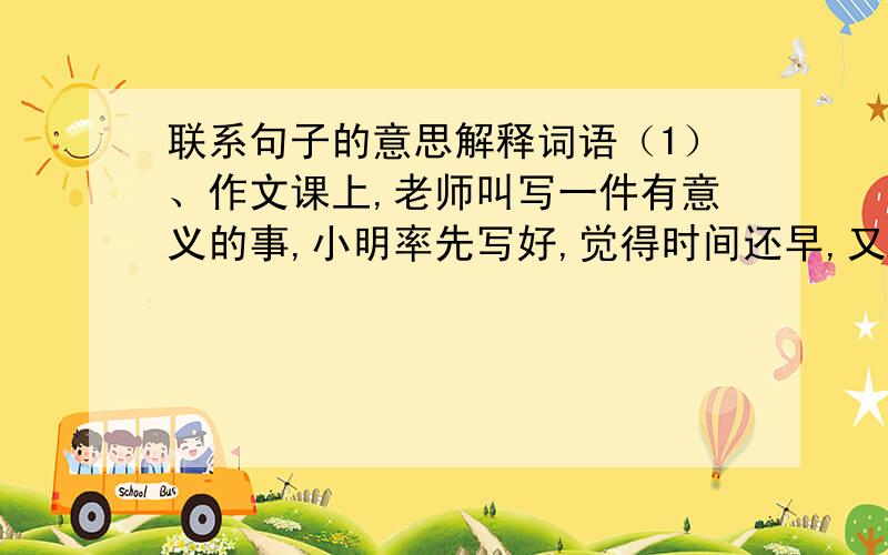 联系句子的意思解释词语（1）、作文课上,老师叫写一件有意义的事,小明率先写好,觉得时间还早,又写了一件事.老师给的评语是“画蛇添足”.    句中的“蛇”是指（         ）,“足”是指（