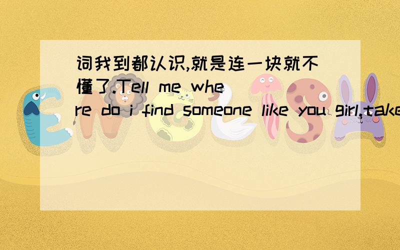 词我到都认识,就是连一块就不懂了.Tell me where do i find someone like you girl.take me to your heard take me to you soul .